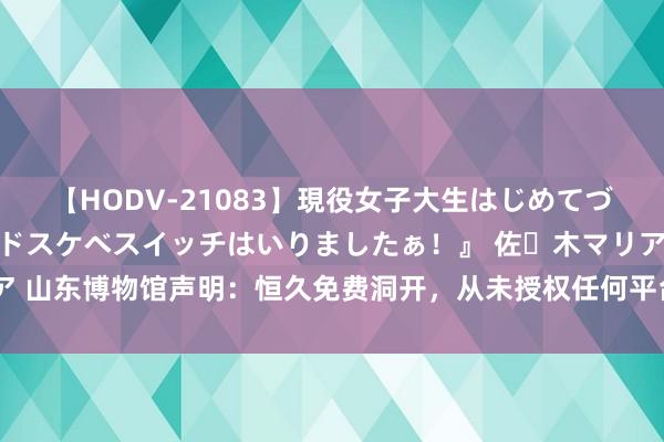 【HODV-21083】現役女子大生はじめてづくしのセックス 『私のドスケベスイッチはいりましたぁ！』 佐々木マリア 山东博物馆声明：恒久免费洞开，从未授权任何平台或个东说念主销售门票