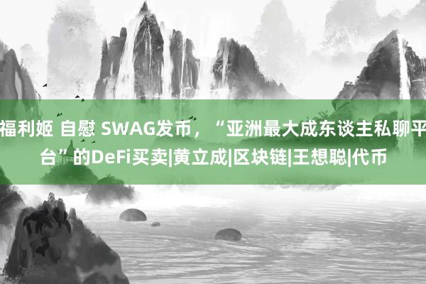 福利姬 自慰 SWAG发币，“亚洲最大成东谈主私聊平台”的DeFi买卖|黄立成|区块链|王想聪|代币