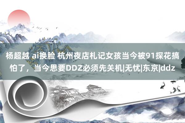 杨超越 ai换脸 杭州夜店札记女孩当今被91探花搞怕了，当今思要DDZ必须先关机|无忧|东京|ddz