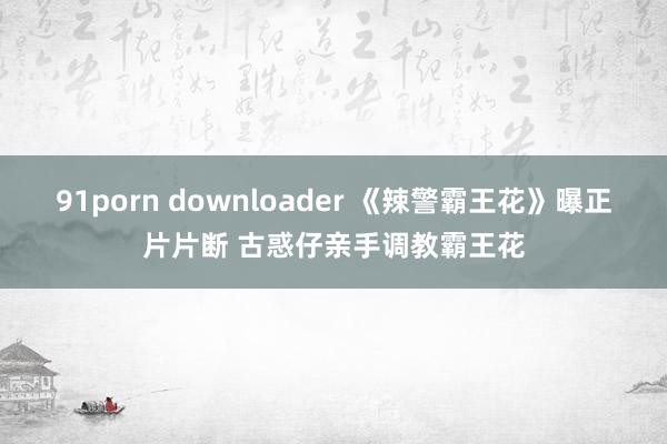 91porn downloader 《辣警霸王花》曝正片片断 古惑仔亲手调教霸王花