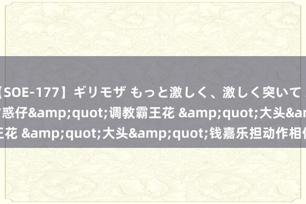 【SOE-177】ギリモザ もっと激しく、激しく突いて Ami &quot;古惑仔&quot;调教霸王花 &quot;大头&quot;钱嘉乐担动作相似