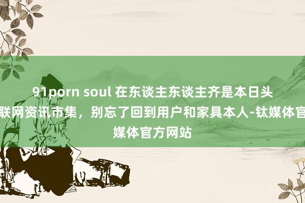 91porn soul 在东谈主东谈主齐是本日头条的互联网资讯市集，别忘了回到用户和家具本人-钛媒体官方网站