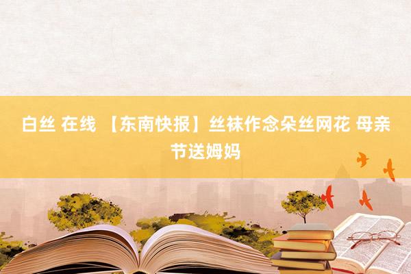 白丝 在线 【东南快报】丝袜作念朵丝网花 母亲节送姆妈