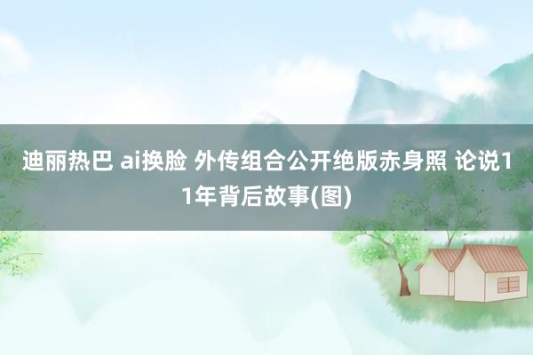 迪丽热巴 ai换脸 外传组合公开绝版赤身照 论说11年背后故事(图)