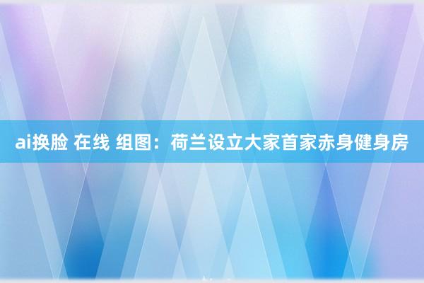 ai换脸 在线 组图：荷兰设立大家首家赤身健身房