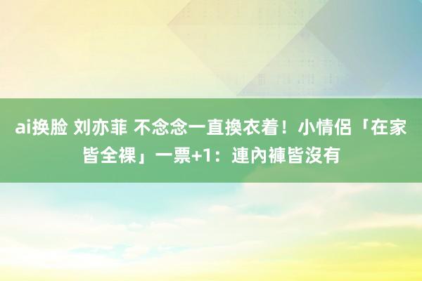 ai换脸 刘亦菲 不念念一直換衣着！小情侶「在家皆全裸」　一票+1：連內褲皆沒有