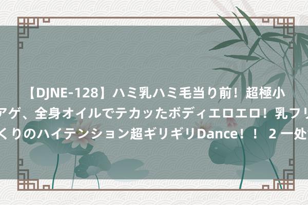 【DJNE-128】ハミ乳ハミ毛当り前！超極小ビキニでテンションアゲアゲ、全身オイルでテカッたボディエロエロ！乳フリ尻フリまくりのハイテンション超ギリギリDance！！ 2 一处童趣园，给孩子一个颜色