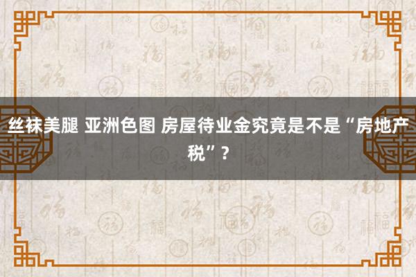 丝袜美腿 亚洲色图 房屋待业金究竟是不是“房地产税”？