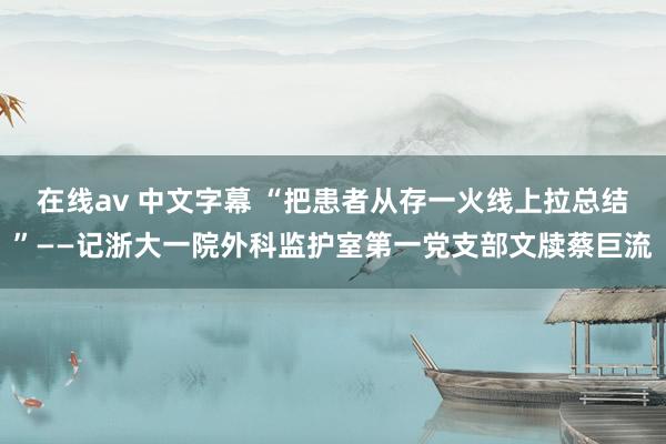 在线av 中文字幕 “把患者从存一火线上拉总结”——记浙大一院外科监护室第一党支部文牍蔡巨流