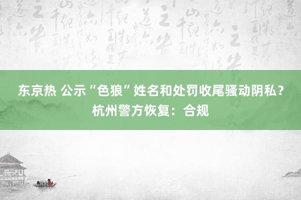 东京热 公示“色狼”姓名和处罚收尾骚动阴私？杭州警方恢复：合规