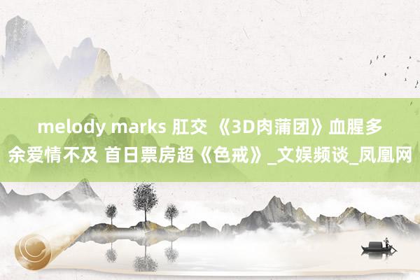 melody marks 肛交 《3D肉蒲团》血腥多余爱情不及 首日票房超《色戒》_文娱频谈_凤凰网