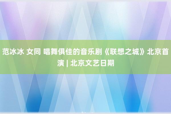 范冰冰 女同 唱舞俱佳的音乐剧《联想之城》北京首演 | 北京文艺日期