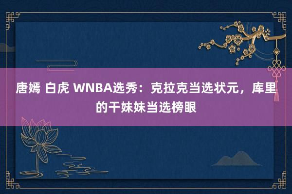 唐嫣 白虎 WNBA选秀：克拉克当选状元，库里的干妹妹当选榜眼