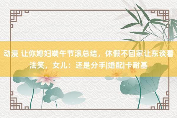 动漫 让你媳妇端午节滚总结，休假不回家让东谈看法笑，女儿：还是分手|婚配|卡耐基