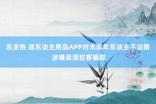 东京热 成东谈主用品APP对未成年东谈主不设限 涉嫌卖淫拉客骗取