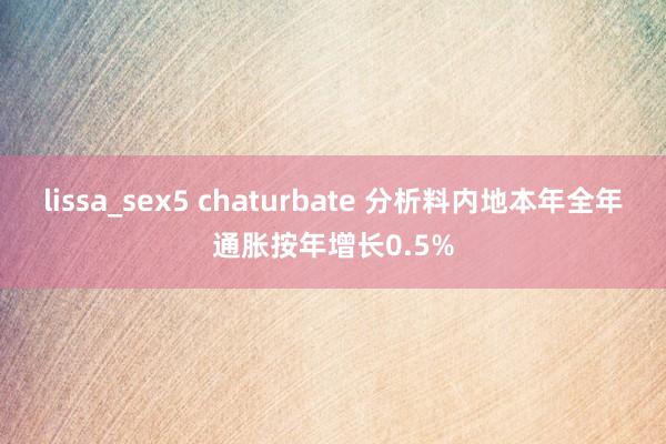 lissa_sex5 chaturbate 分析料内地本年全年通胀按年增长0.5%