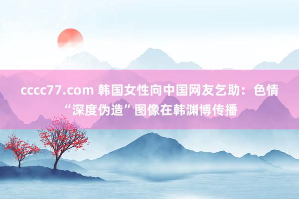 cccc77.com 韩国女性向中国网友乞助：色情“深度伪造”图像在韩渊博传播