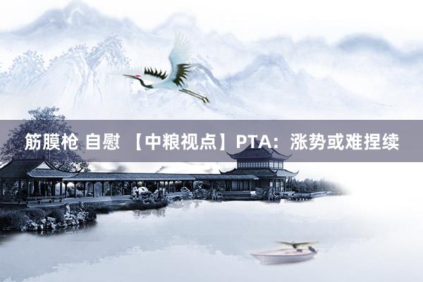 筋膜枪 自慰 【中粮视点】PTA：涨势或难捏续