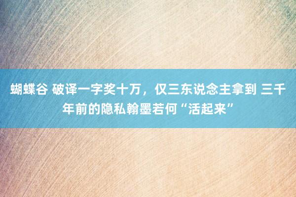 蝴蝶谷 破译一字奖十万，仅三东说念主拿到 三千年前的隐私翰墨若何“活起来”