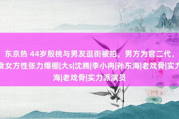 东京热 44岁殷桃与男友逛街被拍，男方为官二代，主动喂食女方性张力爆棚|大s|沈腾|李小冉|孙东海|老戏骨|实力派演员