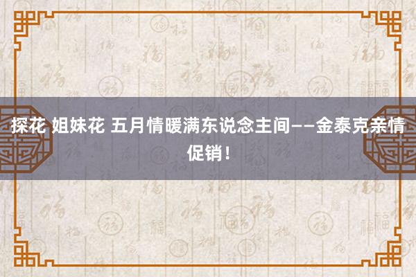 探花 姐妹花 五月情暖满东说念主间——金泰克亲情促销！