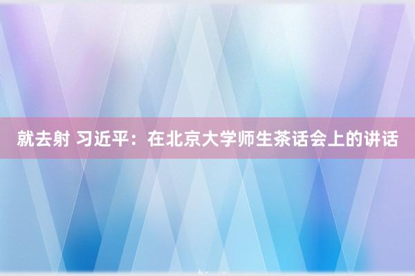 就去射 习近平：在北京大学师生茶话会上的讲话