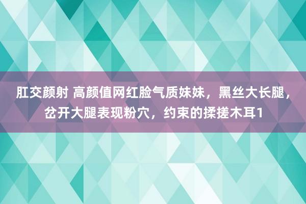 肛交颜射 高颜值网红脸气质妹妹，黑丝大长腿，岔开大腿表现粉穴，约束的揉搓木耳1