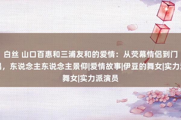 白丝 山口百惠和三浦友和的爱情：从荧幕情侣到门径配偶，东说念主东说念主景仰|爱情故事|伊豆的舞女|实力派演员