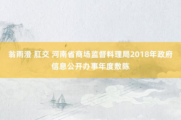 翁雨澄 肛交 河南省商场监督料理局2018年政府信息公开办事年度敷陈