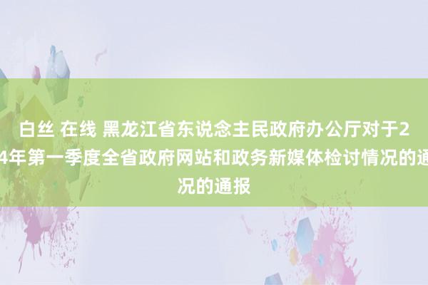 白丝 在线 黑龙江省东说念主民政府办公厅对于2024年第一季度全省政府网站和政务新媒体检讨情况的通报