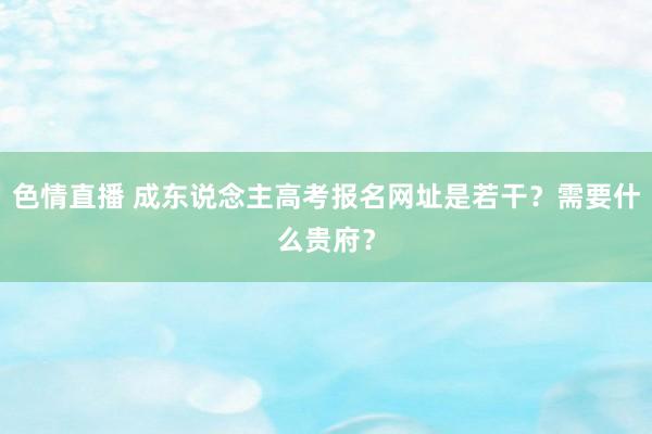 色情直播 成东说念主高考报名网址是若干？需要什么贵府？