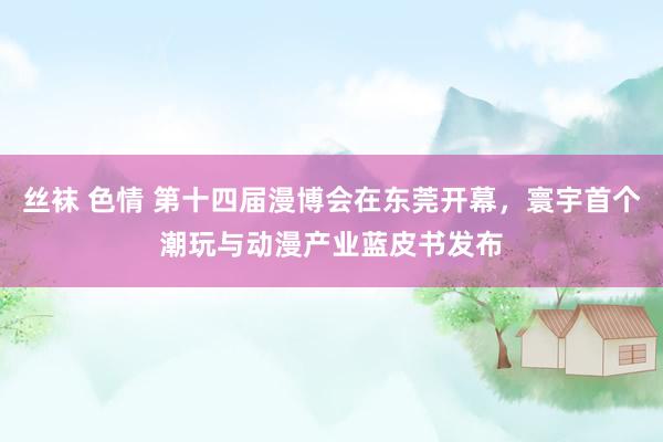 丝袜 色情 第十四届漫博会在东莞开幕，寰宇首个潮玩与动漫产业蓝皮书发布