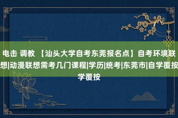 电击 调教 【汕头大学自考东莞报名点】自考环境联想|动漫联想需考几门课程|学历|统考|东莞市|自学覆按