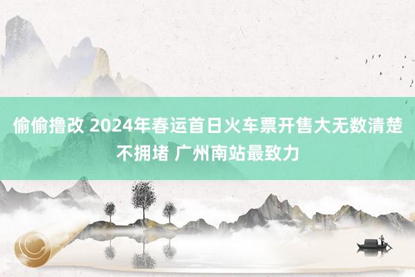 偷偷撸改 2024年春运首日火车票开售大无数清楚不拥堵 广州南站最致力