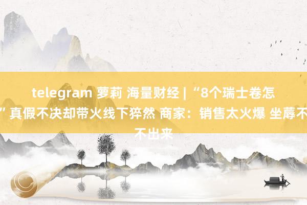 telegram 萝莉 海量财经 | “8个瑞士卷怎样分”真假不决却带火线下猝然 商家：销售太火爆 坐蓐不出来