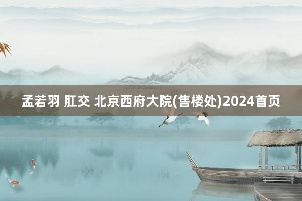 孟若羽 肛交 北京西府大院(售楼处)2024首页