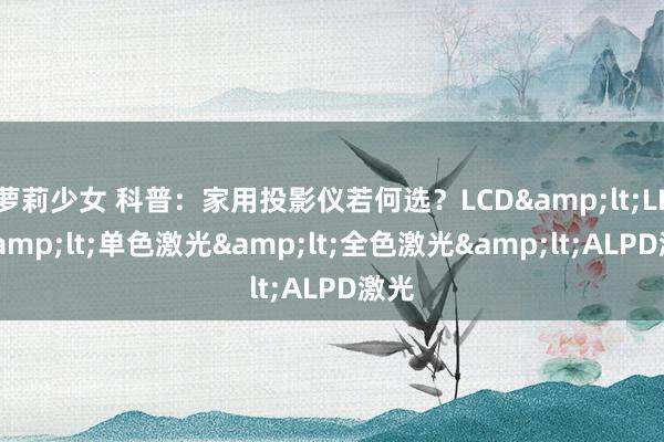 萝莉少女 科普：家用投影仪若何选？LCD&lt;LED&lt;单色激光&lt;全色激光&lt;ALPD激光