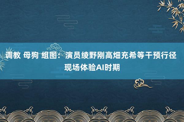 调教 母狗 组图：演员绫野刚高畑充希等干预行径 现场体验AI时期