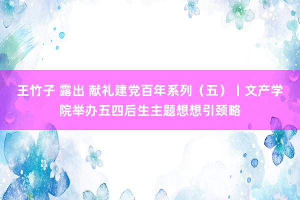 王竹子 露出 献礼建党百年系列（五）丨文产学院举办五四后生主题想想引颈略