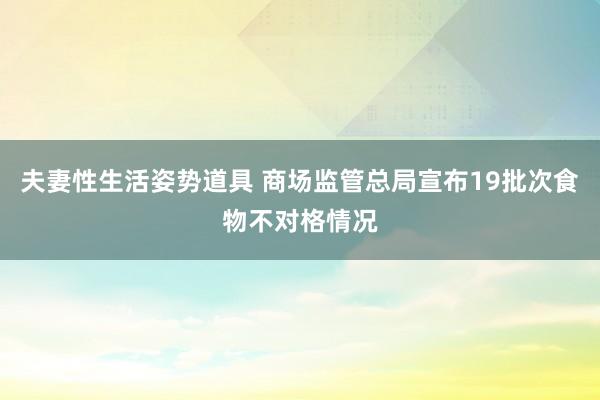 夫妻性生活姿势道具 商场监管总局宣布19批次食物不对格情况