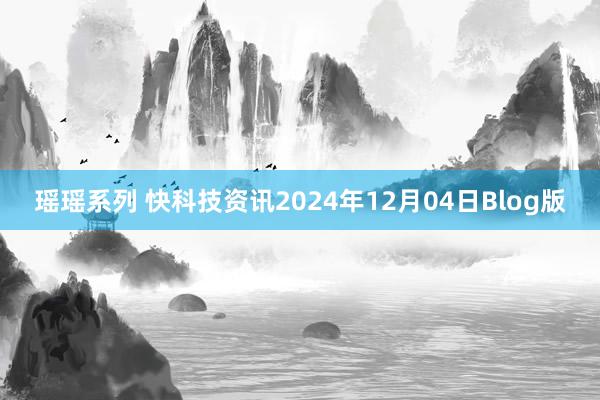 瑶瑶系列 快科技资讯2024年12月04日Blog版