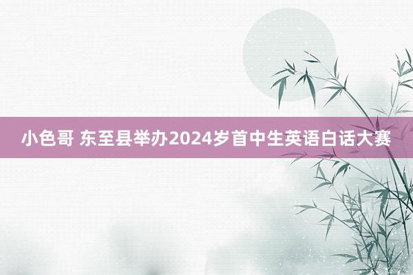 小色哥 东至县举办2024岁首中生英语白话大赛