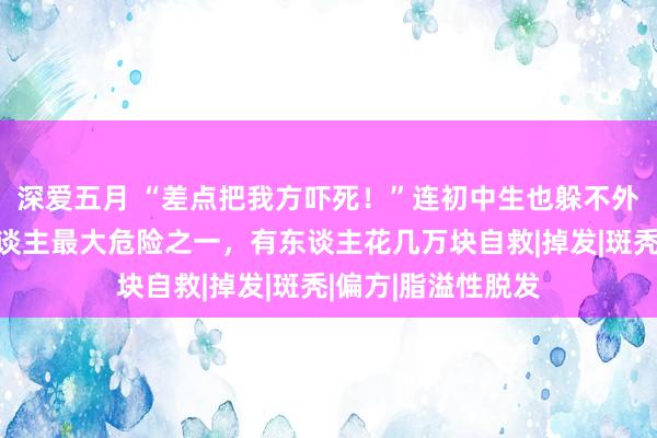 深爱五月 “差点把我方吓死！”连初中生也躲不外……堪称年青东谈主最大危险之一，有东谈主花几万块自救|掉发|斑秃|偏方|脂溢性脱发