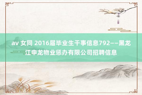 av 女同 2016届毕业生干事信息792——黑龙江申龙物业惩办有限公司招聘信息