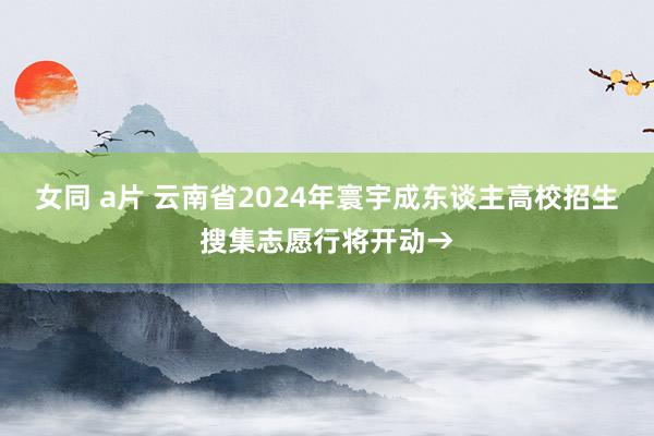 女同 a片 云南省2024年寰宇成东谈主高校招生搜集志愿行将开动→