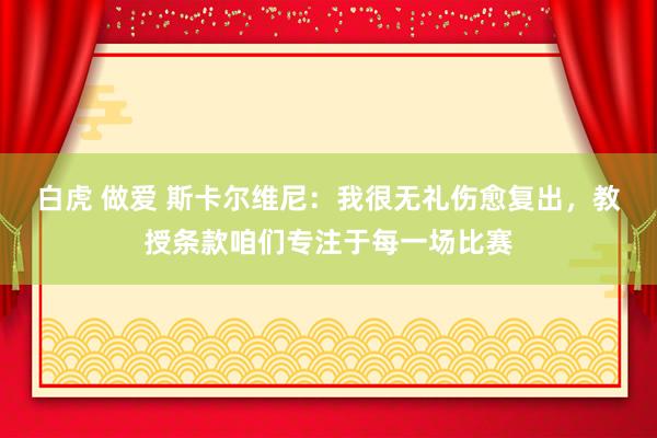白虎 做爱 斯卡尔维尼：我很无礼伤愈复出，教授条款咱们专注于每一场比赛