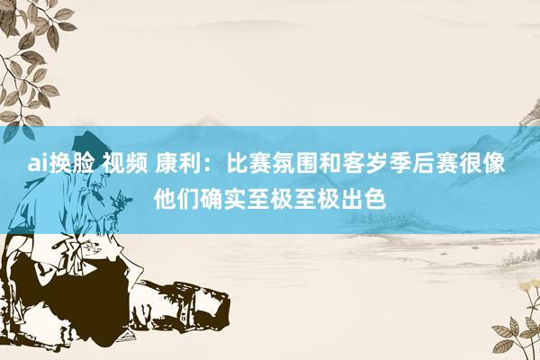 ai换脸 视频 康利：比赛氛围和客岁季后赛很像 他们确实至极至极出色